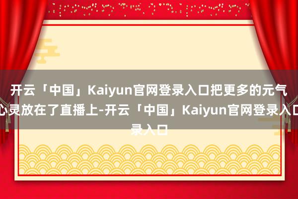 开云「中国」Kaiyun官网登录入口把更多的元气心灵放在了直播上-开云「中国」Kaiyun官网登录入口