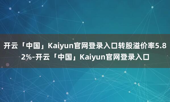 开云「中国」Kaiyun官网登录入口转股溢价率5.82%-开云「中国」Kaiyun官网登录入口