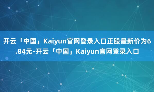 开云「中国」Kaiyun官网登录入口正股最新价为6.84元-开云「中国」Kaiyun官网登录入口