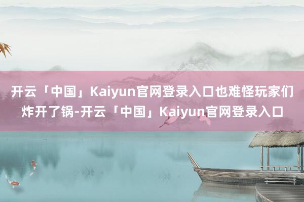 开云「中国」Kaiyun官网登录入口也难怪玩家们炸开了锅-开云「中国」Kaiyun官网登录入口