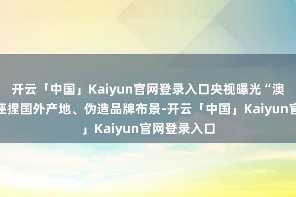 开云「中国」Kaiyun官网登录入口央视曝光“澳洲优想益”诬捏国外产地、伪造品牌布景-开云「中国」Kaiyun官网登录入口
