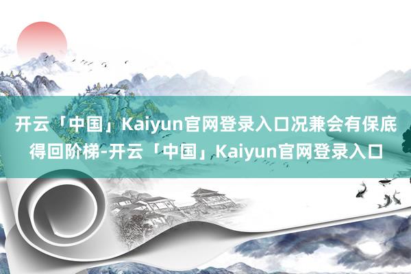 开云「中国」Kaiyun官网登录入口况兼会有保底得回阶梯-开云「中国」Kaiyun官网登录入口