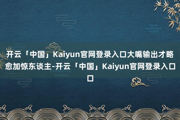 开云「中国」Kaiyun官网登录入口大嘴输出才略愈加惊东谈主-开云「中国」Kaiyun官网登录入口