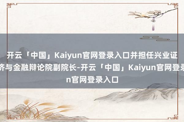 开云「中国」Kaiyun官网登录入口并担任兴业证券经济与金融辩论院副院长-开云「中国」Kaiyun官网登录入口
