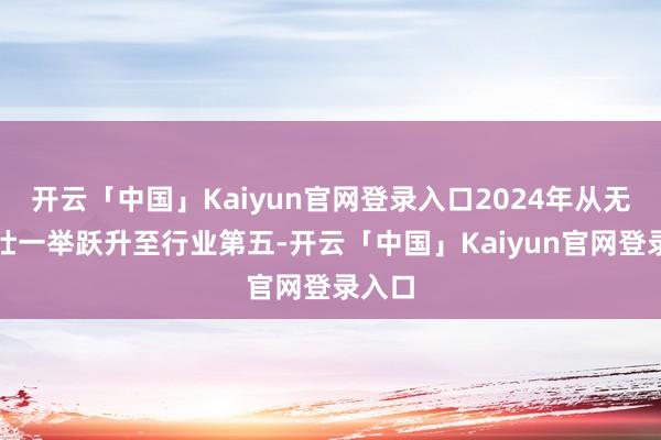 开云「中国」Kaiyun官网登录入口2024年从无名少壮一举跃升至行业第五-开云「中国」Kaiyun官网登录入口