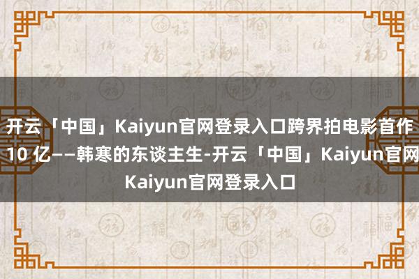 开云「中国」Kaiyun官网登录入口跨界拍电影首作票房直冲 10 亿——韩寒的东谈主生-开云「中国」Kaiyun官网登录入口