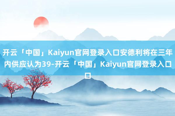 开云「中国」Kaiyun官网登录入口安德利将在三年内供应认为39-开云「中国」Kaiyun官网登录入口
