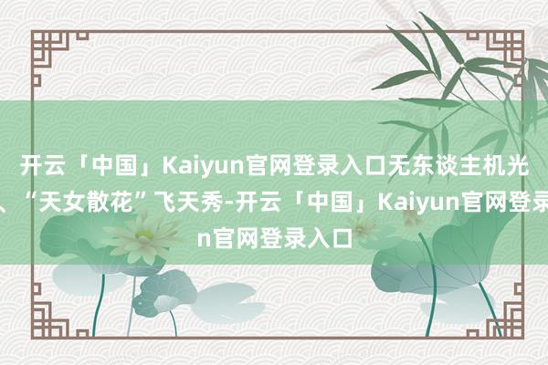 开云「中国」Kaiyun官网登录入口无东谈主机光影秀、“天女散花”飞天秀-开云「中国」Kaiyun官网登录入口