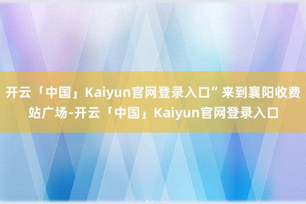 开云「中国」Kaiyun官网登录入口”来到襄阳收费站广场-开云「中国」Kaiyun官网登录入口