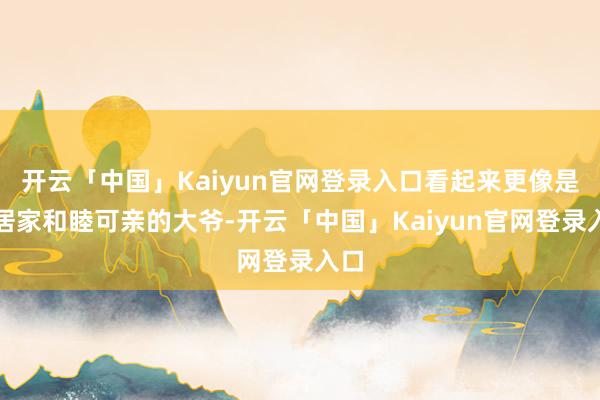 开云「中国」Kaiyun官网登录入口看起来更像是邻居家和睦可亲的大爷-开云「中国」Kaiyun官网登录入口