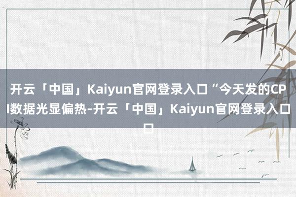 开云「中国」Kaiyun官网登录入口“今天发的CPI数据光显偏热-开云「中国」Kaiyun官网登录入口