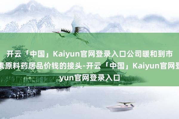 开云「中国」Kaiyun官网登录入口公司暖和到市集对激素原料药居品价钱的接头-开云「中国」Kaiyun官网登录入口