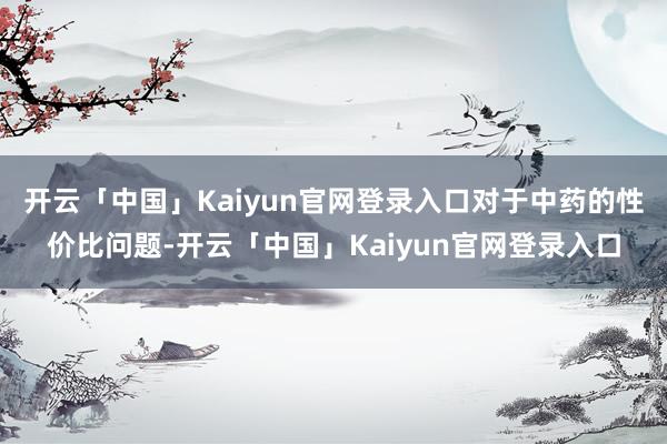 开云「中国」Kaiyun官网登录入口对于中药的性价比问题-开云「中国」Kaiyun官网登录入口