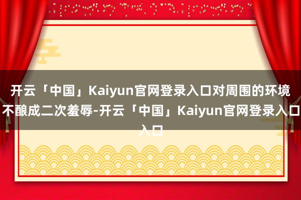 开云「中国」Kaiyun官网登录入口对周围的环境不酿成二次羞辱-开云「中国」Kaiyun官网登录入口