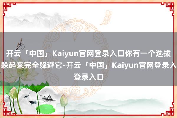 开云「中国」Kaiyun官网登录入口你有一个选拔:躲起来完全躲避它-开云「中国」Kaiyun官网登录入口