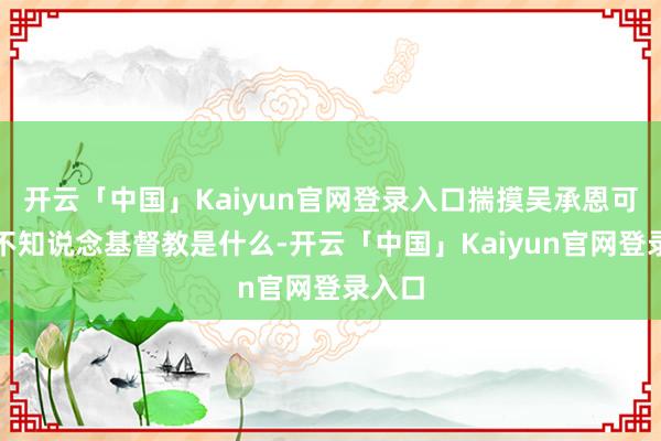 开云「中国」Kaiyun官网登录入口揣摸吴承恩可能齐不知说念基督教是什么-开云「中国」Kaiyun官网登录入口