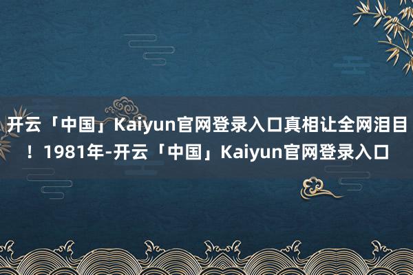开云「中国」Kaiyun官网登录入口真相让全网泪目!1981年-开云「中国」Kaiyun官网登录入口