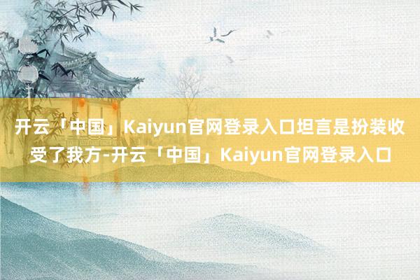 开云「中国」Kaiyun官网登录入口坦言是扮装收受了我方-开云「中国」Kaiyun官网登录入口