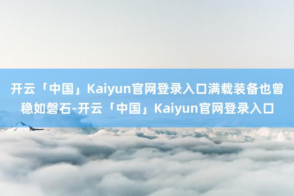 开云「中国」Kaiyun官网登录入口满载装备也曾稳如磐石-开云「中国」Kaiyun官网登录入口
