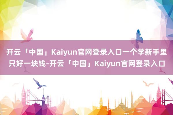 开云「中国」Kaiyun官网登录入口一个学新手里只好一块钱-开云「中国」Kaiyun官网登录入口