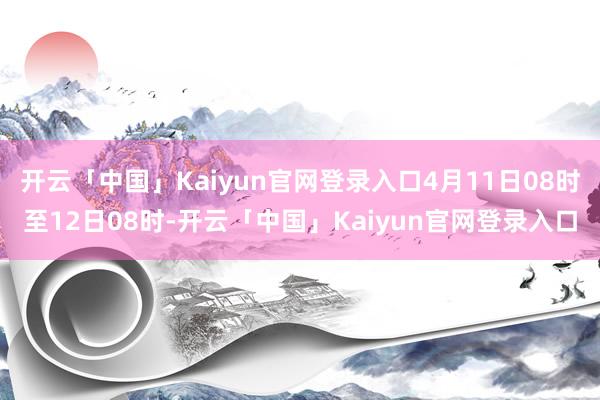 开云「中国」Kaiyun官网登录入口4月11日08时至12日08时-开云「中国」Kaiyun官网登录入口