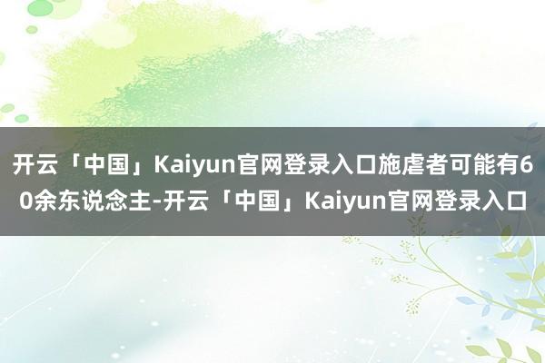 开云「中国」Kaiyun官网登录入口施虐者可能有60余东说念主-开云「中国」Kaiyun官网登录入口