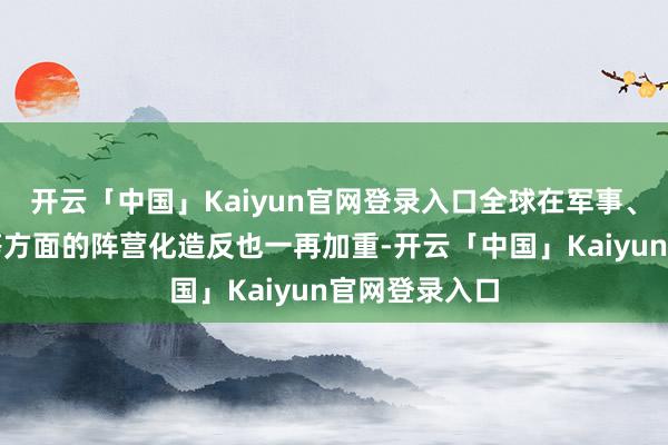 开云「中国」Kaiyun官网登录入口全球在军事、经济、酬酢等方面的阵营化造反也一再加重-开云「中国」Kaiyun官网登录入口