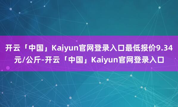 开云「中国」Kaiyun官网登录入口最低报价9.34元/公斤-开云「中国」Kaiyun官网登录入口