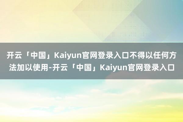 开云「中国」Kaiyun官网登录入口不得以任何方法加以使用-开云「中国」Kaiyun官网登录入口