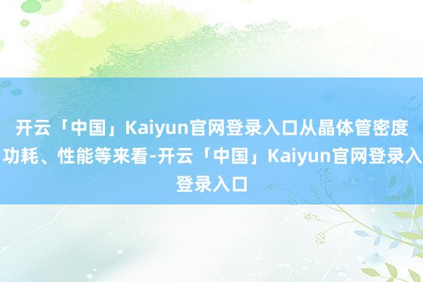 开云「中国」Kaiyun官网登录入口从晶体管密度、功耗、性能等来看-开云「中国」Kaiyun官网登录入口