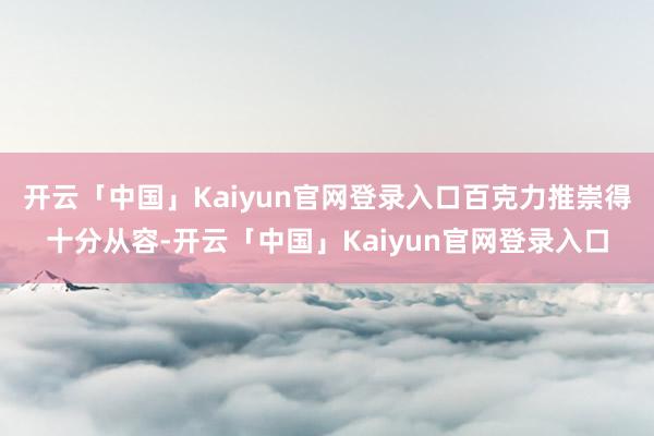 开云「中国」Kaiyun官网登录入口百克力推崇得十分从容-开云「中国」Kaiyun官网登录入口