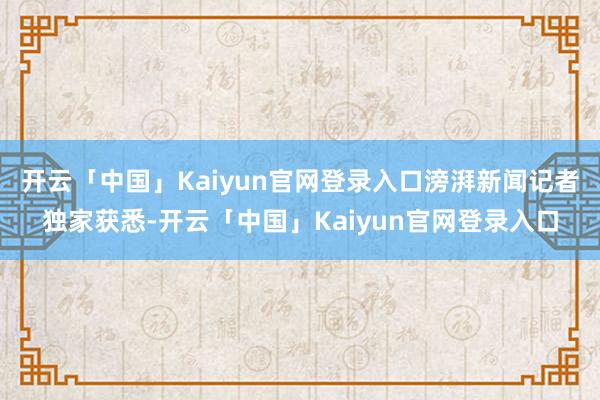 开云「中国」Kaiyun官网登录入口滂湃新闻记者独家获悉-开云「中国」Kaiyun官网登录入口