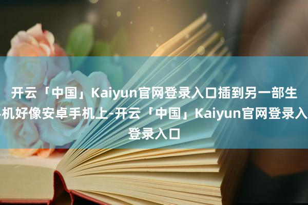 开云「中国」Kaiyun官网登录入口插到另一部生手机好像安卓手机上-开云「中国」Kaiyun官网登录入口