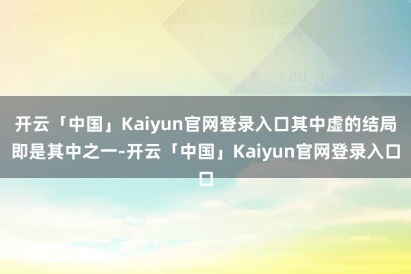 开云「中国」Kaiyun官网登录入口其中虚的结局即是其中之一-开云「中国」Kaiyun官网登录入口
