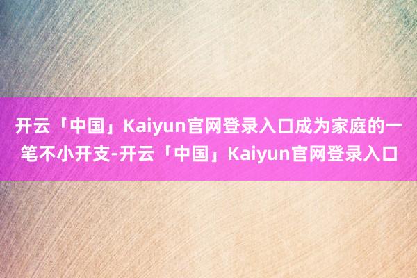 开云「中国」Kaiyun官网登录入口成为家庭的一笔不小开支-开云「中国」Kaiyun官网登录入口