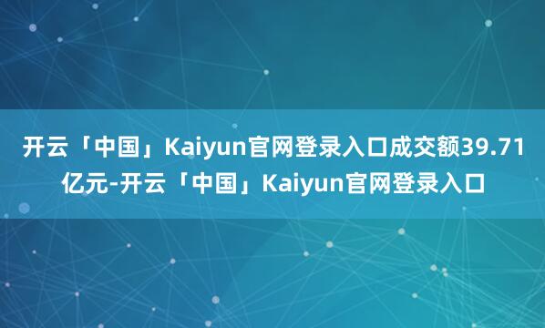 开云「中国」Kaiyun官网登录入口成交额39.71亿元-开云「中国」Kaiyun官网登录入口