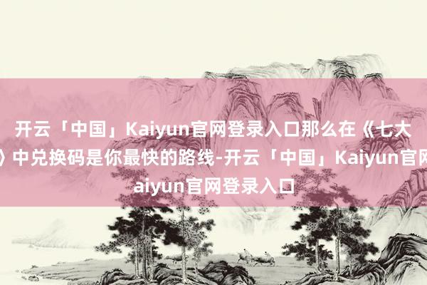 开云「中国」Kaiyun官网登录入口那么在《七大罪：发源》中兑换码是你最快的路线-开云「中国」Kaiyun官网登录入口