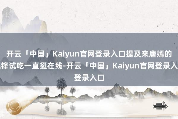 开云「中国」Kaiyun官网登录入口提及来唐嫣的先锋试吃一直挺在线-开云「中国」Kaiyun官网登录入口