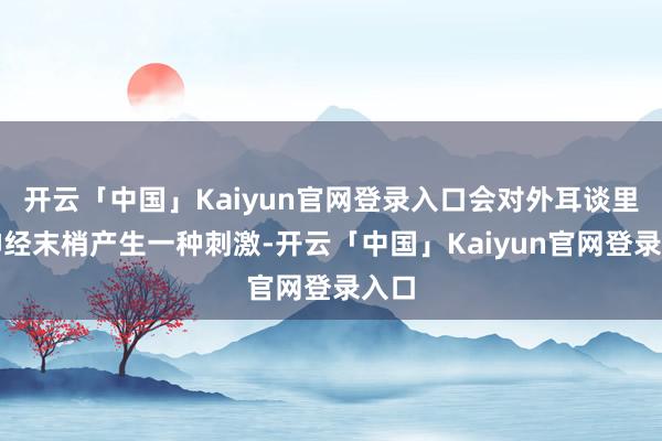 开云「中国」Kaiyun官网登录入口会对外耳谈里的神经末梢产生一种刺激-开云「中国」Kaiyun官网登录入口