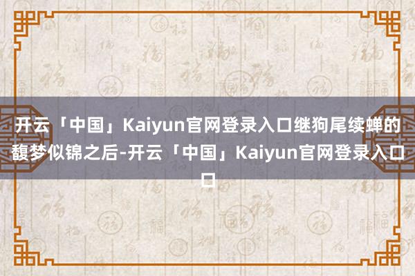 开云「中国」Kaiyun官网登录入口继狗尾续蝉的馥梦似锦之后-开云「中国」Kaiyun官网登录入口