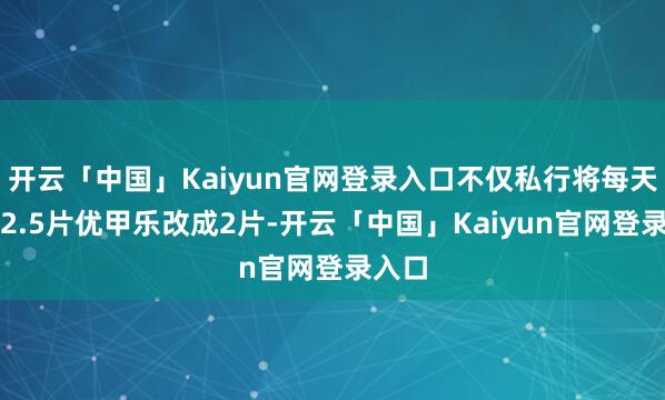 开云「中国」Kaiyun官网登录入口不仅私行将每天口服2.5片优甲乐改成2片-开云「中国」Kaiyun官网登录入口