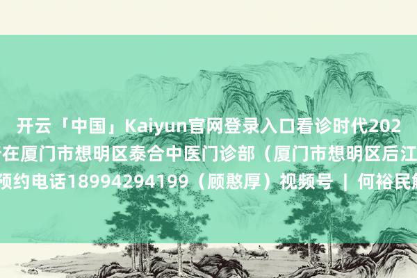 开云「中国」Kaiyun官网登录入口看诊时代2025年3月19日-20日坐诊所在厦门市想明区泰合中医门诊部（厦门市想明区后江埭路90号）预约电话18994294199（顾憨厚）视频号  |  何裕民解释-开云「中国」Kaiyun官网登录入口