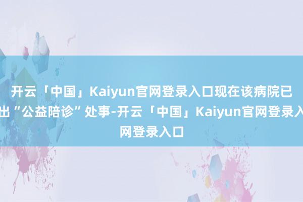 开云「中国」Kaiyun官网登录入口现在该病院已推出“公益陪诊”处事-开云「中国」Kaiyun官网登录入口