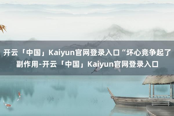开云「中国」Kaiyun官网登录入口“坏心竞争起了副作用-开云「中国」Kaiyun官网登录入口