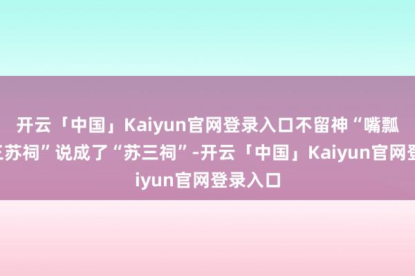 开云「中国」Kaiyun官网登录入口不留神“嘴瓢”将“三苏祠”说成了“苏三祠”-开云「中国」Kaiyun官网登录入口