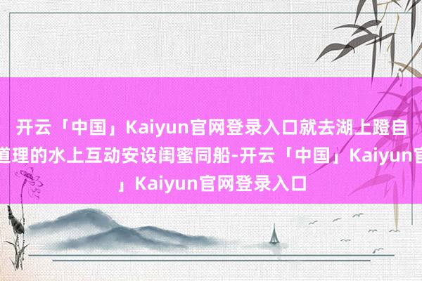 开云「中国」Kaiyun官网登录入口就去湖上蹬自行车！超有道理的水上互动安设闺蜜同船-开云「中国」Kaiyun官网登录入口