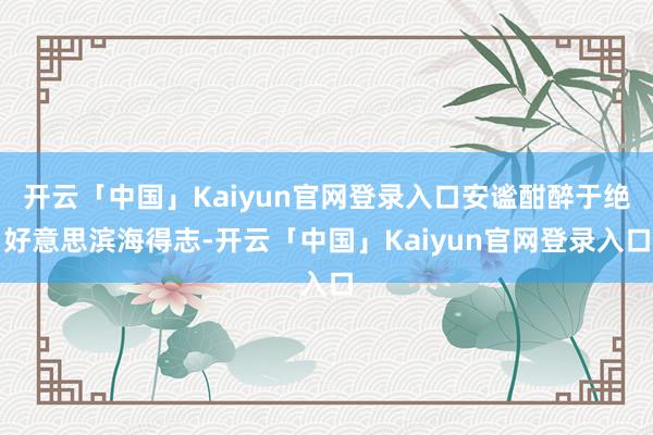 开云「中国」Kaiyun官网登录入口安谧酣醉于绝好意思滨海得志-开云「中国」Kaiyun官网登录入口