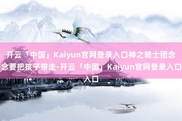 开云「中国」Kaiyun官网登录入口神之骑士团念念要把孩子带走-开云「中国」Kaiyun官网登录入口