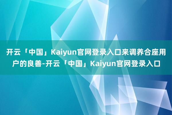 开云「中国」Kaiyun官网登录入口来调养合座用户的良善-开云「中国」Kaiyun官网登录入口
