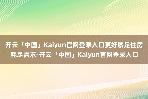 开云「中国」Kaiyun官网登录入口更好餍足住房耗尽需求-开云「中国」Kaiyun官网登录入口